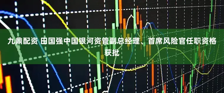 九鼎配资 田国强中国银河资管副总经理、首席风险官任职资格获批