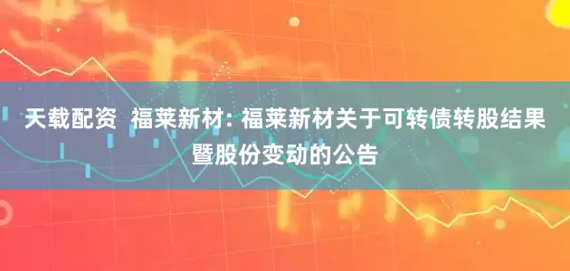 天载配资  福莱新材: 福莱新材关于可转债转股结果暨股份变动的公告