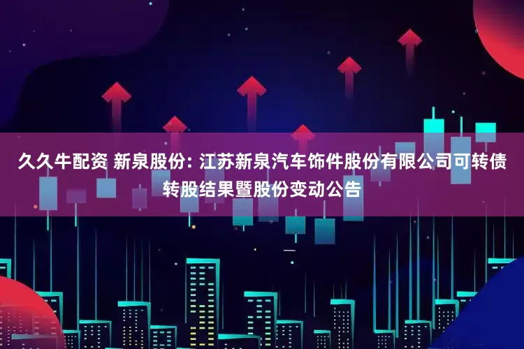 久久牛配资 新泉股份: 江苏新泉汽车饰件股份有限公司可转债转股结果暨股份变动公告