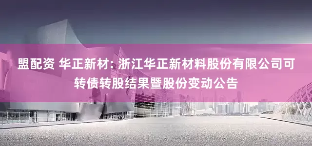 盟配资 华正新材: 浙江华正新材料股份有限公司可转债转股结果暨股份变动公告