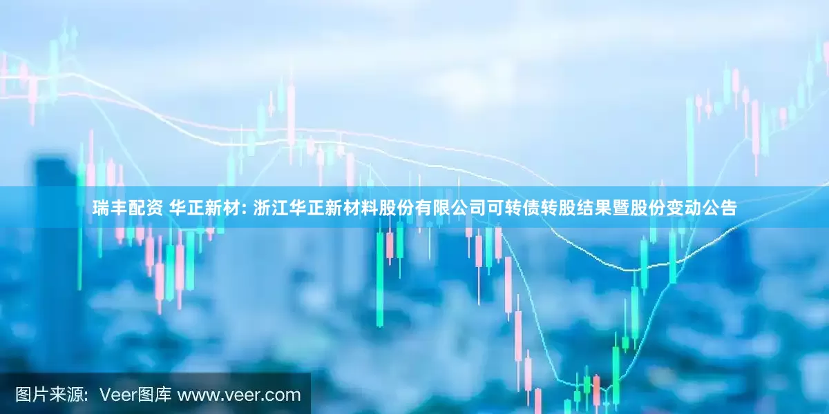 瑞丰配资 华正新材: 浙江华正新材料股份有限公司可转债转股结果暨股份变动公告