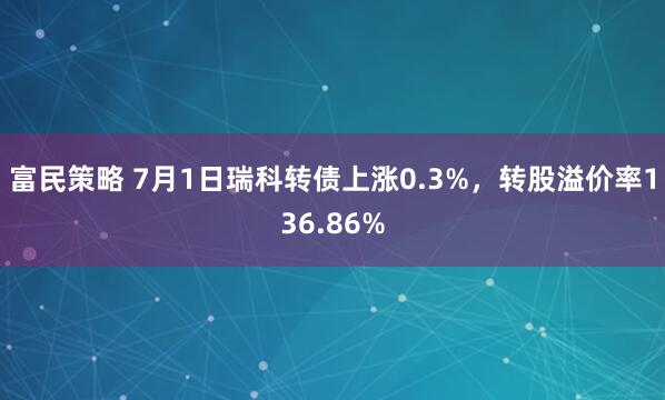 富民策略 7月1日瑞科转债上涨0.3%，转股溢价率136.86%