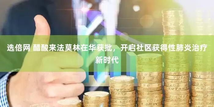 选倍网 醋酸来法莫林在华获批，开启社区获得性肺炎治疗新时代