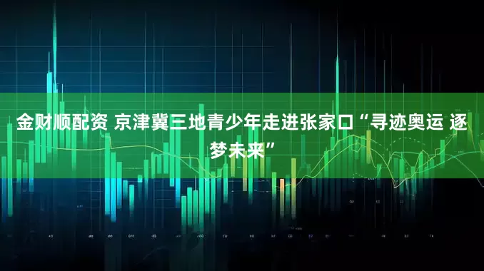 金财顺配资 京津冀三地青少年走进张家口“寻迹奥运 逐梦未来”