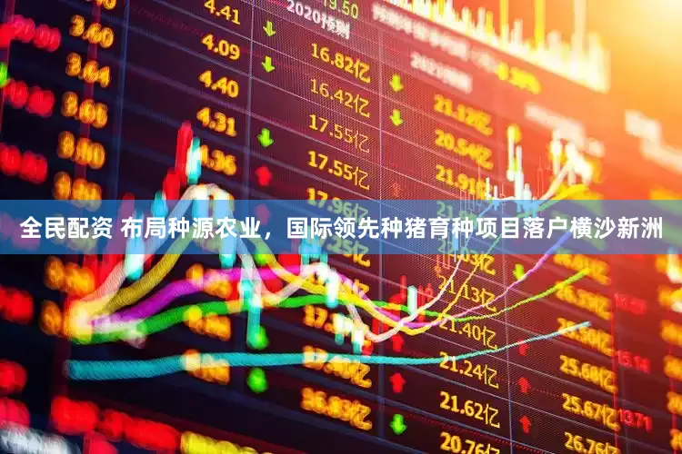 全民配资 布局种源农业，国际领先种猪育种项目落户横沙新洲
