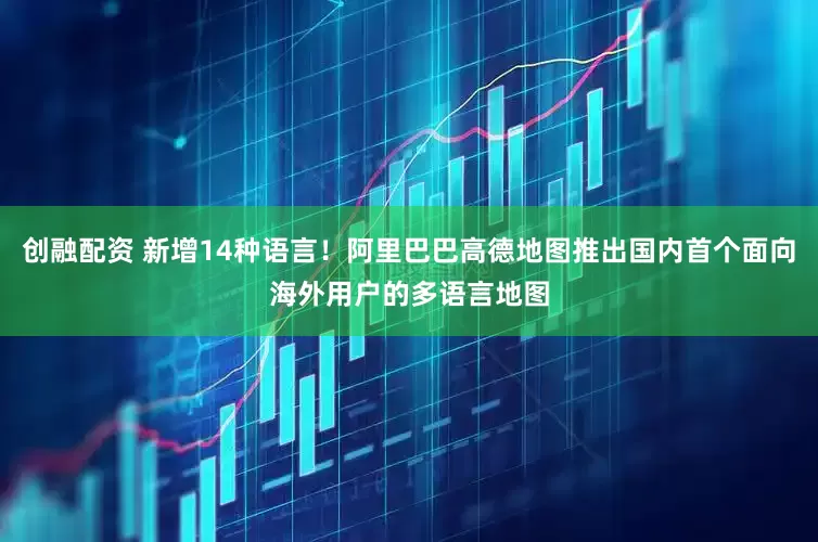 创融配资 新增14种语言！阿里巴巴高德地图推出国内首个面向海外用户的多语言地图