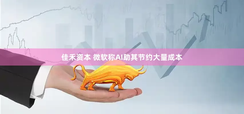 佳禾资本 微软称AI助其节约大量成本