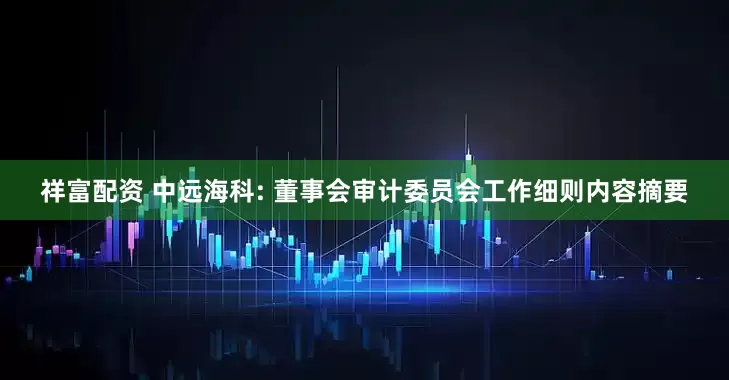祥富配资 中远海科: 董事会审计委员会工作细则内容摘要