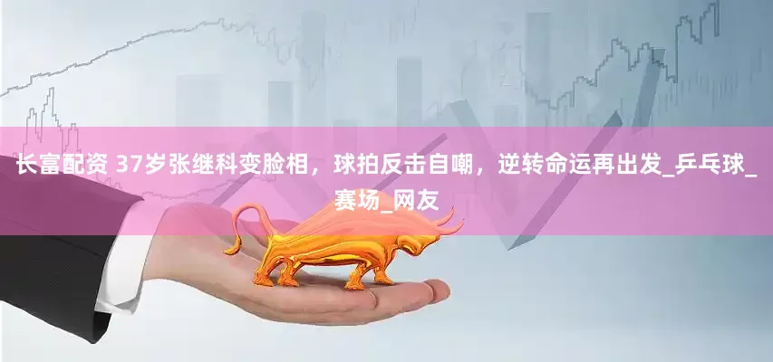 长富配资 37岁张继科变脸相，球拍反击自嘲，逆转命运再出发_乒乓球_赛场_网友