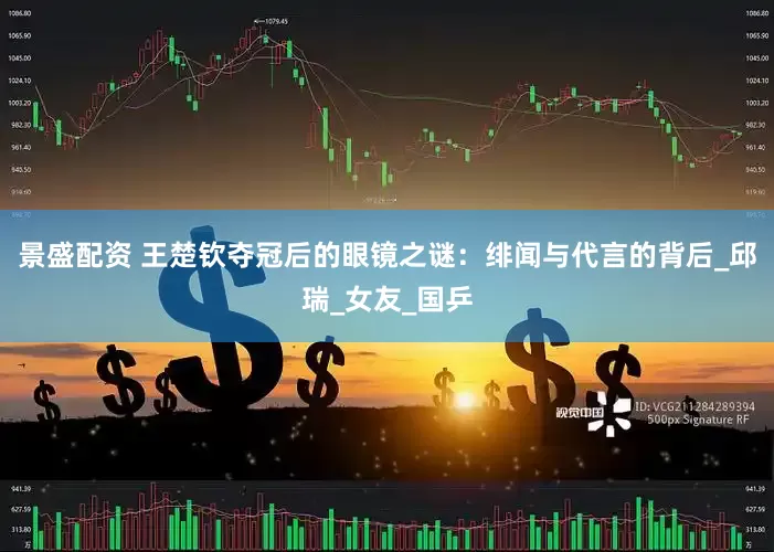 景盛配资 王楚钦夺冠后的眼镜之谜：绯闻与代言的背后_邱瑞_女友_国乒