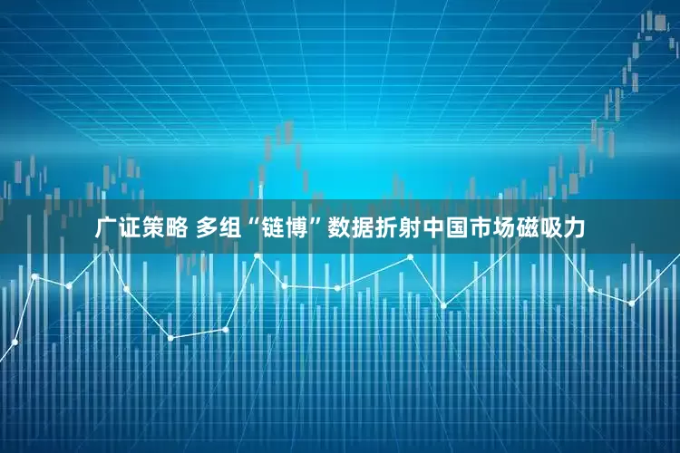 广证策略 多组“链博”数据折射中国市场磁吸力