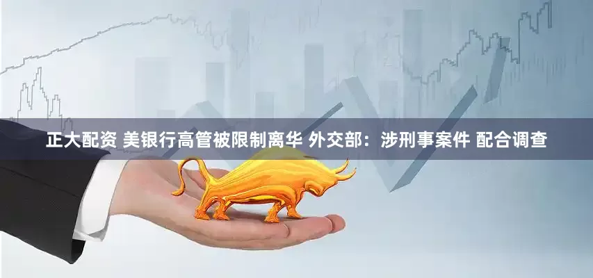 正大配资 美银行高管被限制离华 外交部：涉刑事案件 配合调查