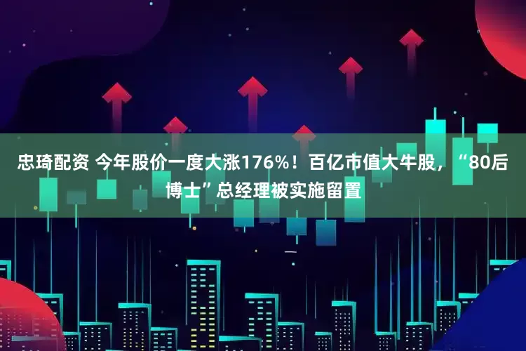 忠琦配资 今年股价一度大涨176%！百亿市值大牛股，“80后博士”总经理被实施留置