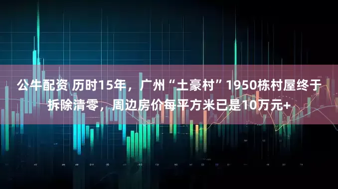 公牛配资 历时15年，广州“土豪村”1950栋村屋终于拆除清零，周边房价每平方米已是10万元+
