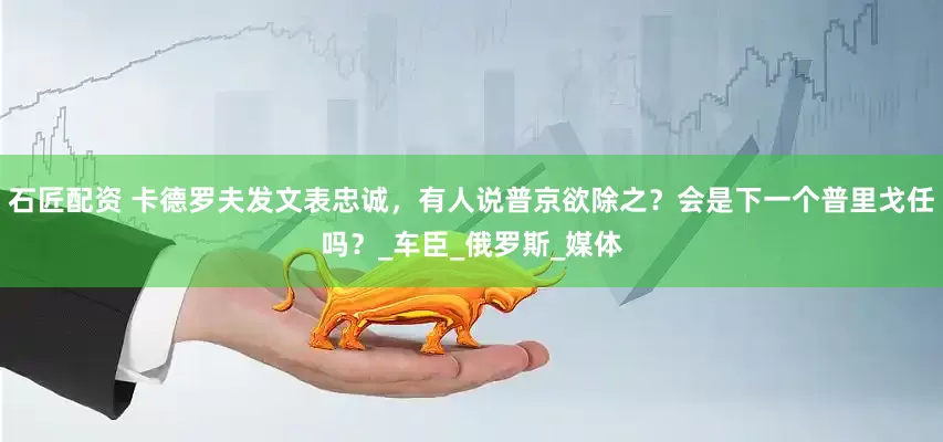 石匠配资 卡德罗夫发文表忠诚，有人说普京欲除之？会是下一个普里戈任吗？_车臣_俄罗斯_媒体