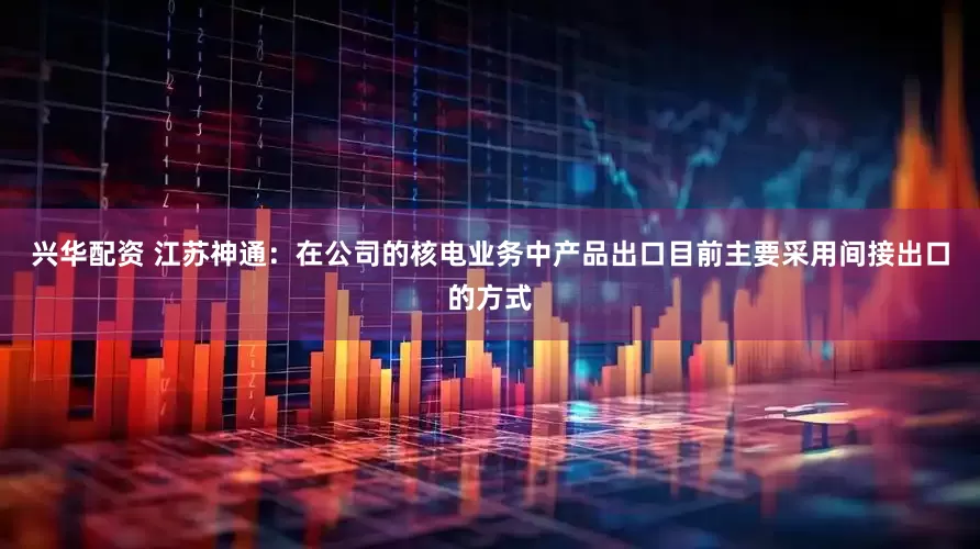 兴华配资 江苏神通：在公司的核电业务中产品出口目前主要采用间接出口的方式