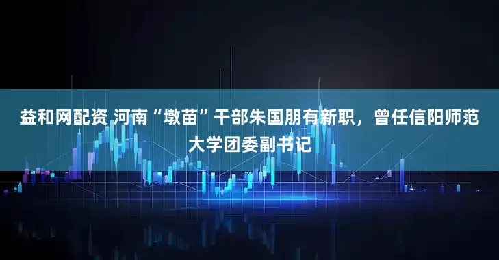 益和网配资 河南“墩苗”干部朱国朋有新职，曾任信阳师范大学团委副书记