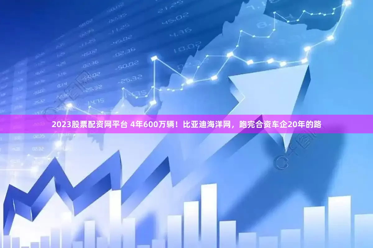 2023股票配资网平台 4年600万辆！比亚迪海洋网，跑完合资车企20年的路
