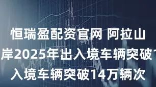 恒瑞盈配资官网 阿拉山口公路口岸2025年出入境车辆突破14万辆次