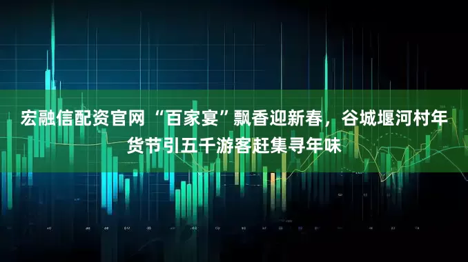 宏融信配资官网 “百家宴”飘香迎新春，谷城堰河村年货节引五千游客赶集寻年味