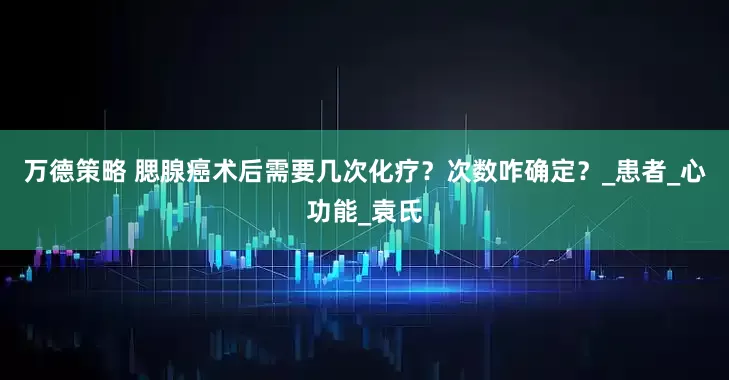 万德策略 腮腺癌术后需要几次化疗？次数咋确定？_患者_心功能_袁氏