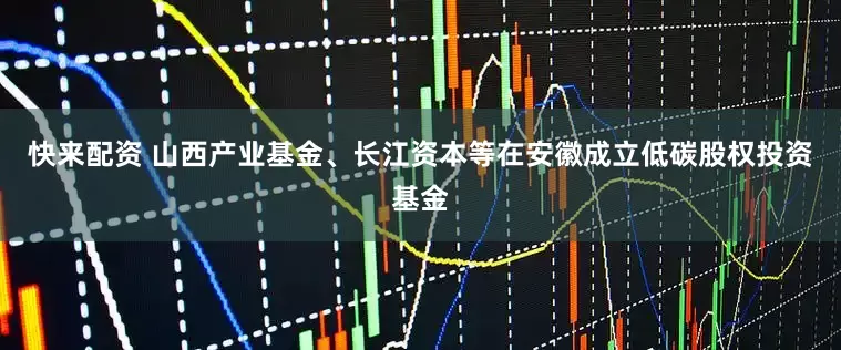 快来配资 山西产业基金、长江资本等在安徽成立低碳股权投资基金